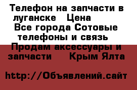 Телефон на запчасти в луганске › Цена ­ 300 - Все города Сотовые телефоны и связь » Продам аксессуары и запчасти   . Крым,Ялта